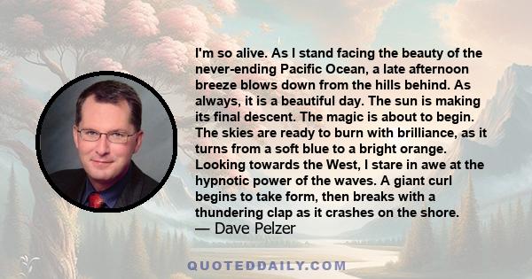 I'm so alive. As I stand facing the beauty of the never-ending Pacific Ocean, a late afternoon breeze blows down from the hills behind. As always, it is a beautiful day. The sun is making its final descent. The magic is 