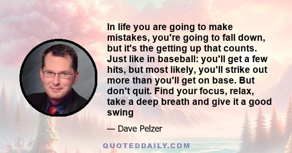 In life you are going to make mistakes, you're going to fall down, but it's the getting up that counts. Just like in baseball: you'll get a few hits, but most likely, you'll strike out more than you'll get on base. But