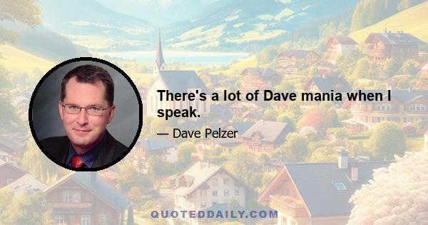 There's a lot of Dave mania when I speak.