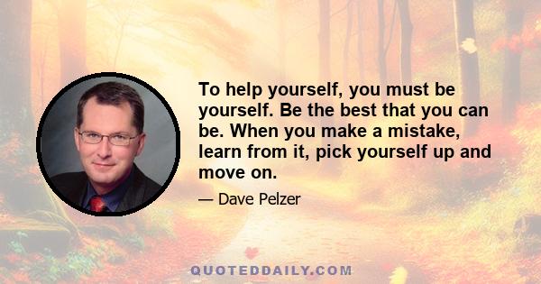 To help yourself, you must be yourself. Be the best that you can be. When you make a mistake, learn from it, pick yourself up and move on.