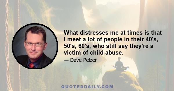 What distresses me at times is that I meet a lot of people in their 40's, 50's, 60's, who still say they're a victim of child abuse.