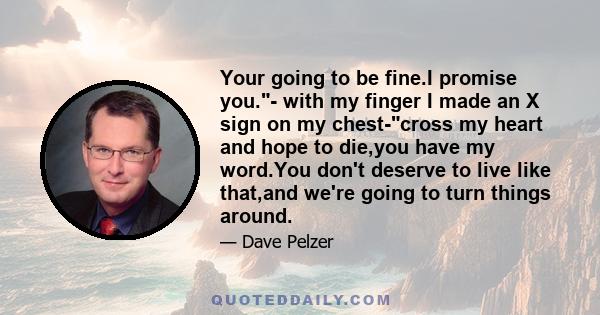 Your going to be fine.I promise you.- with my finger I made an X sign on my chest-cross my heart and hope to die,you have my word.You don't deserve to live like that,and we're going to turn things around.