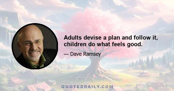 Adults devise a plan and follow it, children do what feels good.