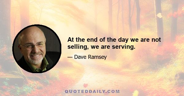 At the end of the day we are not selling, we are serving.