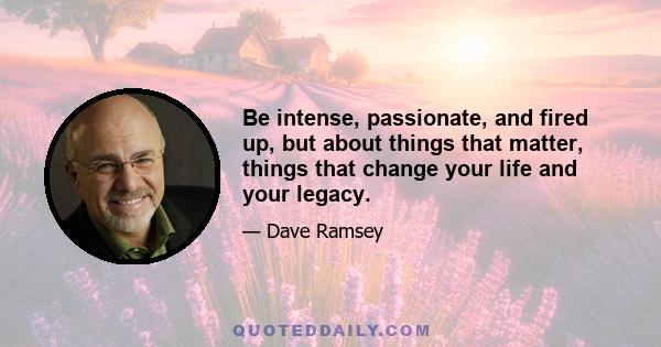 Be intense, passionate, and fired up, but about things that matter, things that change your life and your legacy.