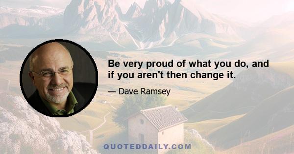 Be very proud of what you do, and if you aren't then change it.