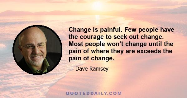 Change is painful. Few people have the courage to seek out change. Most people won’t change until the pain of where they are exceeds the pain of change.