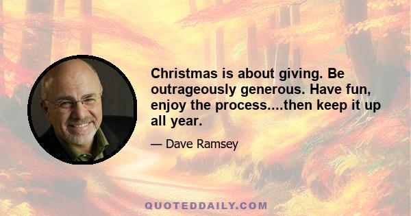 Christmas is about giving. Be outrageously generous. Have fun, enjoy the process....then keep it up all year.