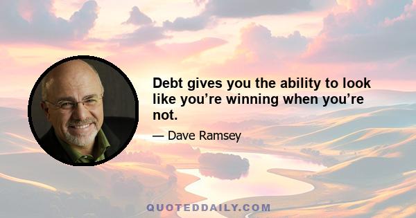 Debt gives you the ability to look like you’re winning when you’re not.