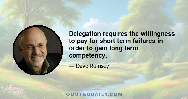 Delegation requires the willingness to pay for short term failures in order to gain long term competency.