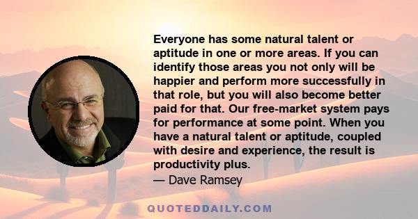 Everyone has some natural talent or aptitude in one or more areas. If you can identify those areas you not only will be happier and perform more successfully in that role, but you will also become better paid for that.