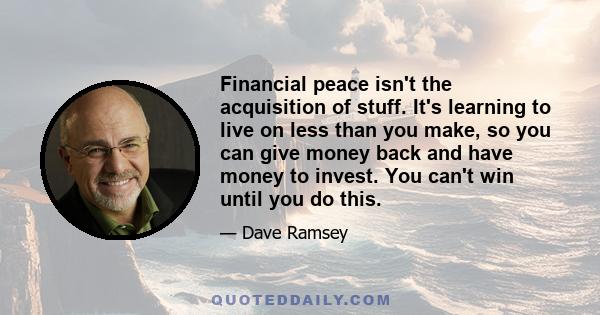 Financial peace isn't the acquisition of stuff. It's learning to live on less than you make, so you can give money back and have money to invest. You can't win until you do this.