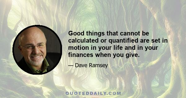 Good things that cannot be calculated or quantified are set in motion in your life and in your finances when you give.