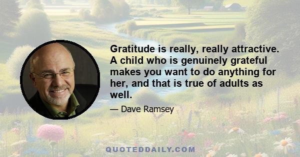 Gratitude is really, really attractive. A child who is genuinely grateful makes you want to do anything for her, and that is true of adults as well.