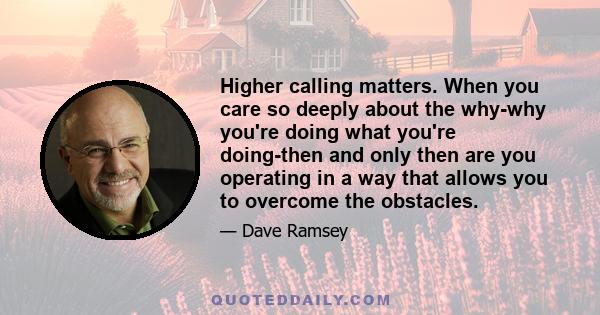 Higher calling matters. When you care so deeply about the why-why you're doing what you're doing-then and only then are you operating in a way that allows you to overcome the obstacles.