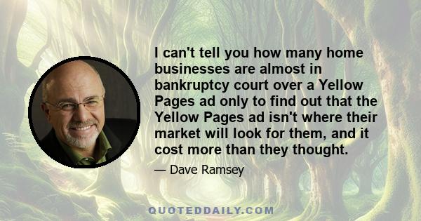 I can't tell you how many home businesses are almost in bankruptcy court over a Yellow Pages ad only to find out that the Yellow Pages ad isn't where their market will look for them, and it cost more than they thought.