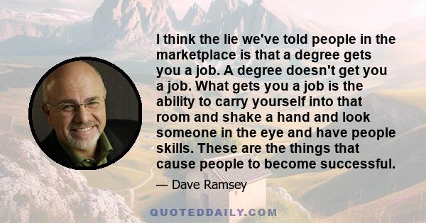 I think the lie we've told people in the marketplace is that a degree gets you a job. A degree doesn't get you a job. What gets you a job is the ability to carry yourself into that room and shake a hand and look someone 