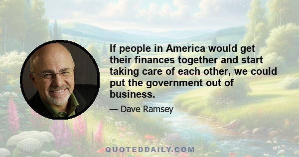 If people in America would get their finances together and start taking care of each other, we could put the government out of business.