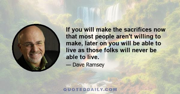 If you will make the sacrifices now that most people aren't willing to make, later on you will be able to live as those folks will never be able to live.