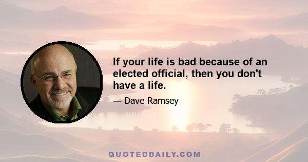 If your life is bad because of an elected official, then you don't have a life.