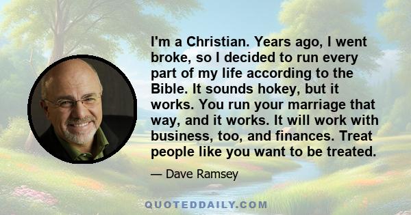 I'm a Christian. Years ago, I went broke, so I decided to run every part of my life according to the Bible. It sounds hokey, but it works. You run your marriage that way, and it works. It will work with business, too,