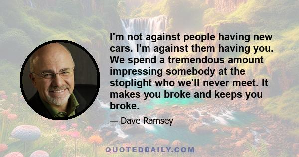 I'm not against people having new cars. I'm against them having you. We spend a tremendous amount impressing somebody at the stoplight who we'll never meet. It makes you broke and keeps you broke.