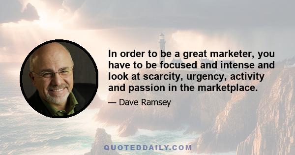 In order to be a great marketer, you have to be focused and intense and look at scarcity, urgency, activity and passion in the marketplace.