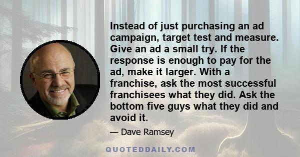 Instead of just purchasing an ad campaign, target test and measure. Give an ad a small try. If the response is enough to pay for the ad, make it larger. With a franchise, ask the most successful franchisees what they