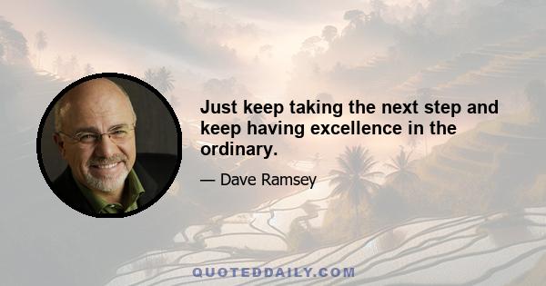 Just keep taking the next step and keep having excellence in the ordinary.