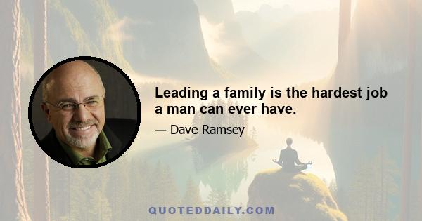 Leading a family is the hardest job a man can ever have.