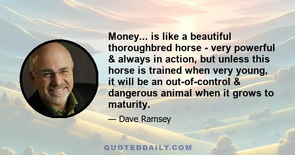 Money... is like a beautiful thoroughbred horse - very powerful & always in action, but unless this horse is trained when very young, it will be an out-of-control & dangerous animal when it grows to maturity.