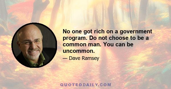 No one got rich on a government program. Do not choose to be a common man. You can be uncommon.