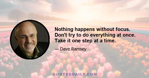 Nothing happens without focus. Don't try to do everything at once. Take it one step at a time.