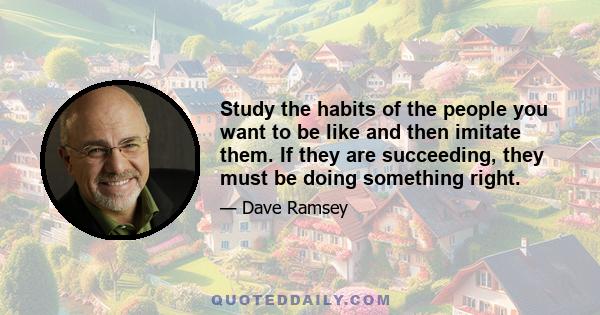 Study the habits of the people you want to be like and then imitate them. If they are succeeding, they must be doing something right.