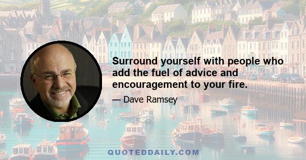 Surround yourself with people who add the fuel of advice and encouragement to your fire.