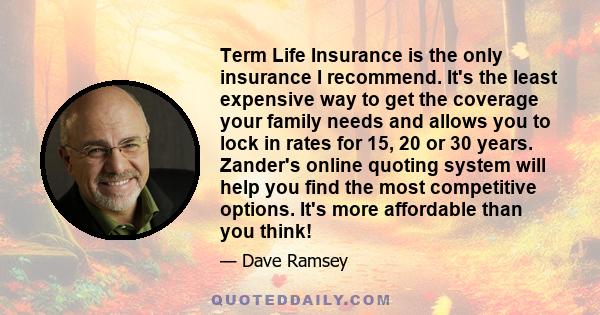 Term Life Insurance is the only insurance I recommend. It's the least expensive way to get the coverage your family needs and allows you to lock in rates for 15, 20 or 30 years. Zander's online quoting system will help