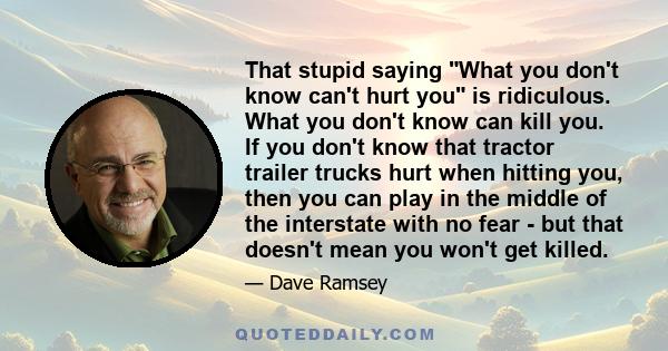 That stupid saying What you don't know can't hurt you is ridiculous. What you don't know can kill you. If you don't know that tractor trailer trucks hurt when hitting you, then you can play in the middle of the