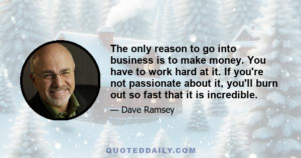 The only reason to go into business is to make money. You have to work hard at it. If you're not passionate about it, you'll burn out so fast that it is incredible.