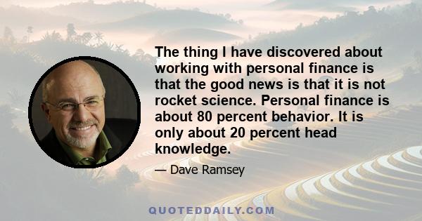 The thing I have discovered about working with personal finance is that the good news is that it is not rocket science. Personal finance is about 80 percent behavior. It is only about 20 percent head knowledge.