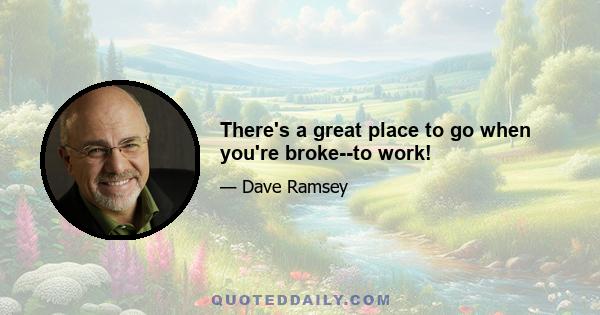 There's a great place to go when you're broke--to work!