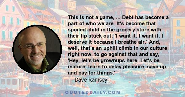 This is not a game, ... Debt has become a part of who we are. It's become that spoiled child in the grocery store with their lip stuck out: 'I want it. I want it. I deserve it because I breathe air.' And, well, that's