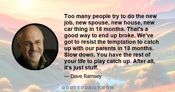 Too many people try to do the new job, new spouse, new house, new car thing in 18 months. That's a good way to end up broke. We've got to resist the temptation to catch up with our parents in 18 months. Slow down. You