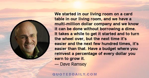 We started in our living room on a card table in our living room, and we have a multi-million dollar company and we know it can be done without borrowing a dime. It takes a while to get it started and to turn the wheel