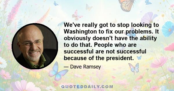 We've really got to stop looking to Washington to fix our problems. It obviously doesn't have the ability to do that. People who are successful are not successful because of the president.