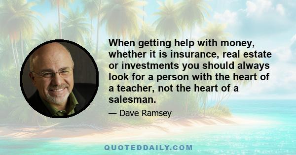 When getting help with money, whether it is insurance, real estate or investments you should always look for a person with the heart of a teacher, not the heart of a salesman.