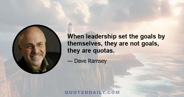 When leadership set the goals by themselves, they are not goals, they are quotas.