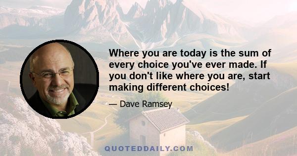 Where you are today is the sum of every choice you've ever made. If you don't like where you are, start making different choices!