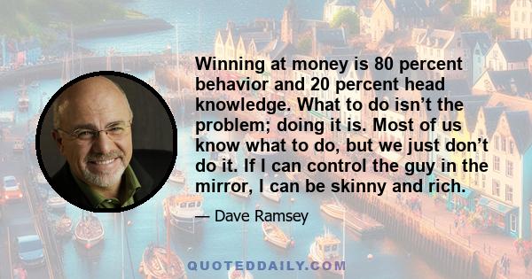 Winning at money is 80 percent behavior and 20 percent head knowledge. What to do isn’t the problem; doing it is. Most of us know what to do, but we just don’t do it. If I can control the guy in the mirror, I can be