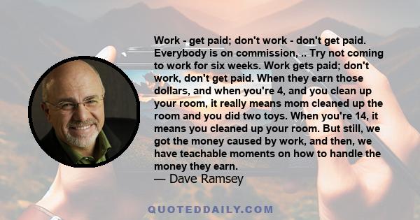 Work - get paid; don't work - don't get paid. Everybody is on commission, .. Try not coming to work for six weeks. Work gets paid; don't work, don't get paid. When they earn those dollars, and when you're 4, and you