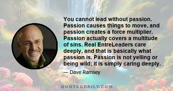 You cannot lead without passion. Passion causes things to move, and passion creates a force multiplier. Passion actually covers a multitude of sins. Real EntreLeaders care deeply, and that is basically what passion is.